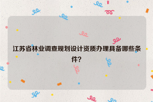 江蘇省林業(yè)調(diào)查規(guī)劃設計資質(zhì)辦理具備哪些條件？