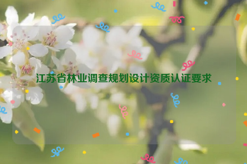 江蘇省林業(yè)調(diào)查規(guī)劃設(shè)計(jì)資質(zhì)認(rèn)證要求