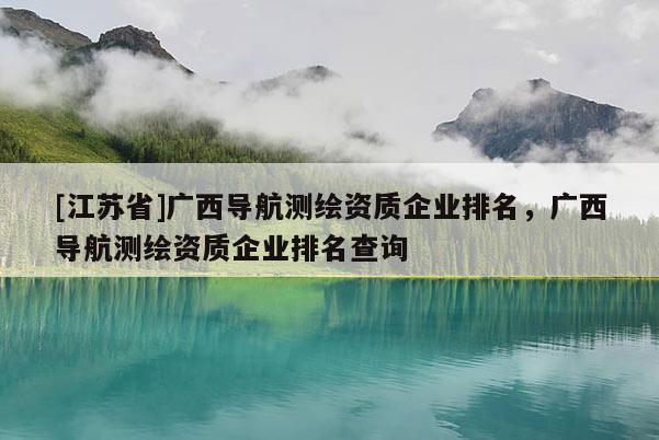 [江蘇省]廣西導航測繪資質企業(yè)排名，廣西導航測繪資質企業(yè)排名查詢