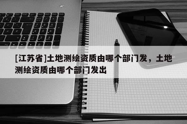 [江蘇省]土地測繪資質(zhì)由哪個部門發(fā)，土地測繪資質(zhì)由哪個部門發(fā)出