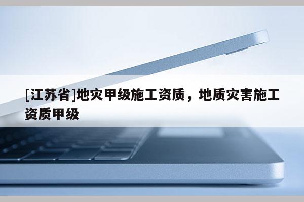 [江蘇省]地災甲級施工資質(zhì)，地質(zhì)災害施工資質(zhì)甲級