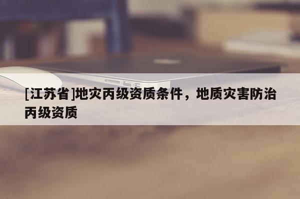 [江蘇省]地災(zāi)丙級(jí)資質(zhì)條件，地質(zhì)災(zāi)害防治丙級(jí)資質(zhì)