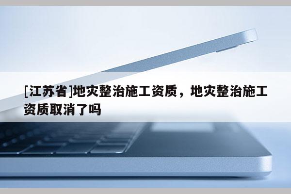 [江蘇省]地災(zāi)整治施工資質(zhì)，地災(zāi)整治施工資質(zhì)取消了嗎