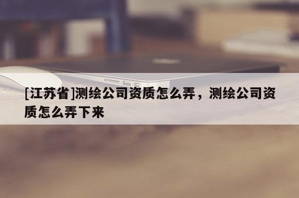 [江蘇省]測(cè)繪公司資質(zhì)怎么弄，測(cè)繪公司資質(zhì)怎么弄下來