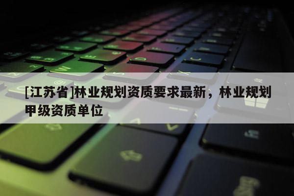 [江蘇省]林業(yè)規(guī)劃資質(zhì)要求最新，林業(yè)規(guī)劃甲級資質(zhì)單位