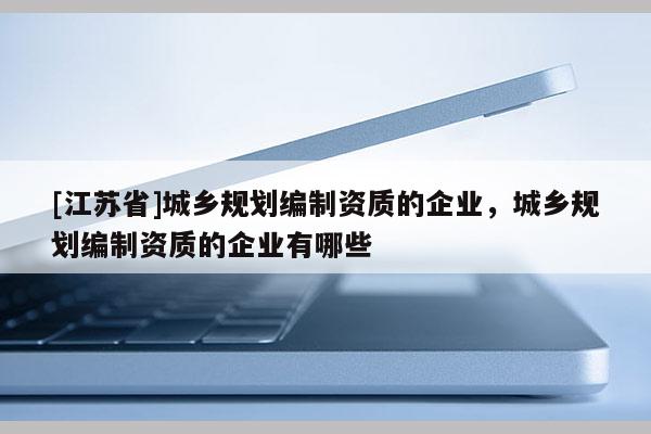 [江蘇省]城鄉(xiāng)規(guī)劃編制資質(zhì)的企業(yè)，城鄉(xiāng)規(guī)劃編制資質(zhì)的企業(yè)有哪些