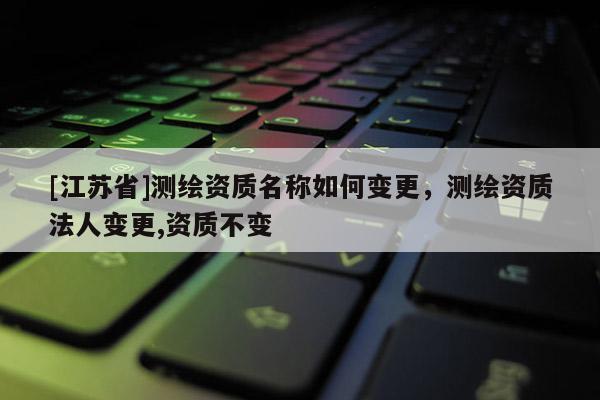 [江蘇省]測(cè)繪資質(zhì)名稱如何變更，測(cè)繪資質(zhì)法人變更,資質(zhì)不變