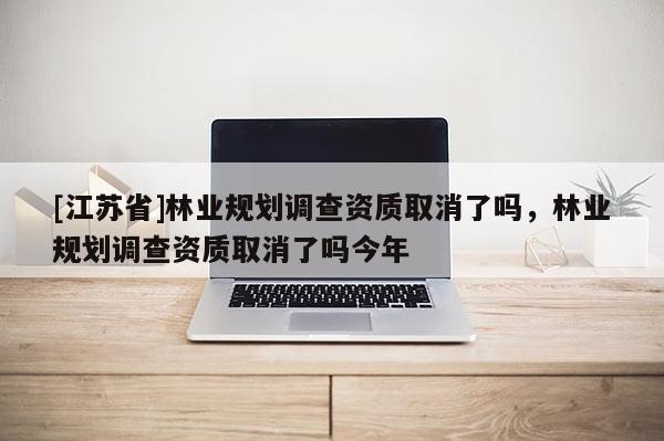 [江蘇省]林業(yè)規(guī)劃調(diào)查資質(zhì)取消了嗎，林業(yè)規(guī)劃調(diào)查資質(zhì)取消了嗎今年