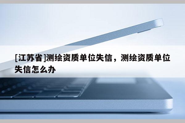 [江蘇省]測繪資質(zhì)單位失信，測繪資質(zhì)單位失信怎么辦