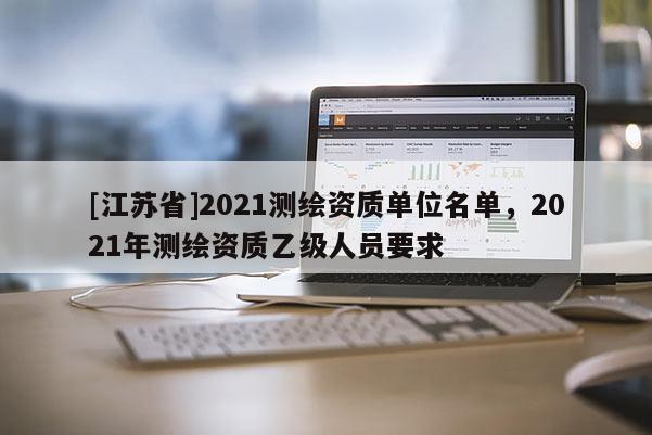 [江蘇省]2021測(cè)繪資質(zhì)單位名單，2021年測(cè)繪資質(zhì)乙級(jí)人員要求