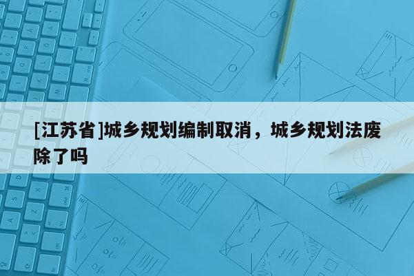 [江蘇省]城鄉(xiāng)規(guī)劃編制取消，城鄉(xiāng)規(guī)劃法廢除了嗎