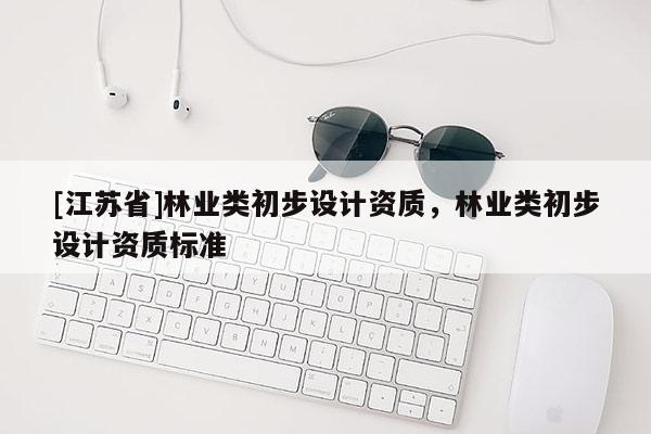 [江蘇省]林業(yè)類初步設(shè)計(jì)資質(zhì)，林業(yè)類初步設(shè)計(jì)資質(zhì)標(biāo)準(zhǔn)