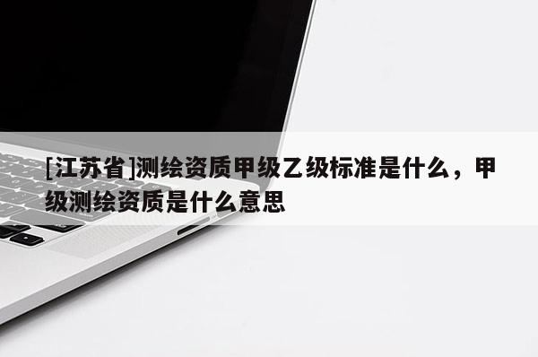 [江蘇省]測(cè)繪資質(zhì)甲級(jí)乙級(jí)標(biāo)準(zhǔn)是什么，甲級(jí)測(cè)繪資質(zhì)是什么意思