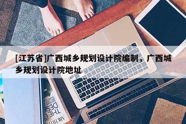 [江蘇省]廣西城鄉(xiāng)規(guī)劃設(shè)計(jì)院編制，廣西城鄉(xiāng)規(guī)劃設(shè)計(jì)院地址