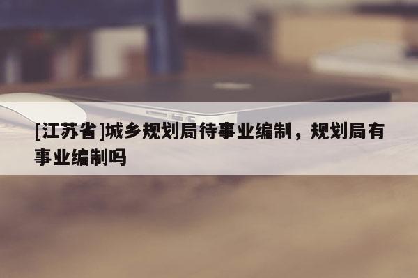 [江蘇省]城鄉(xiāng)規(guī)劃局待事業(yè)編制，規(guī)劃局有事業(yè)編制嗎