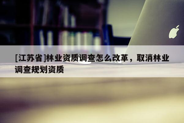 [江蘇省]林業(yè)資質(zhì)調(diào)查怎么改革，取消林業(yè)調(diào)查規(guī)劃資質(zhì)