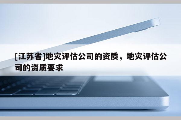 [江蘇省]地災(zāi)評估公司的資質(zhì)，地災(zāi)評估公司的資質(zhì)要求