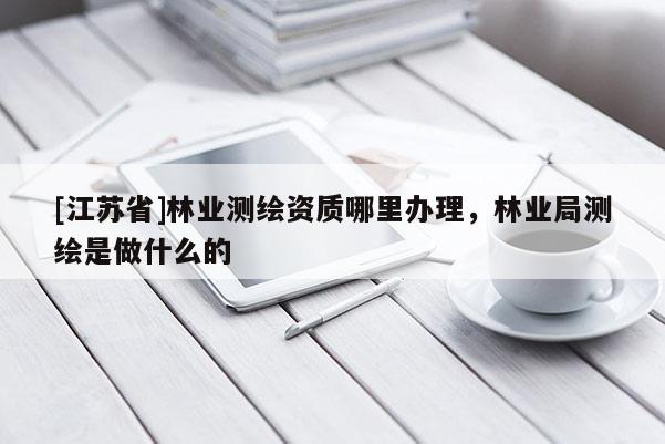 [江蘇省]林業(yè)測繪資質(zhì)哪里辦理，林業(yè)局測繪是做什么的