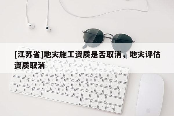 [江蘇省]地災(zāi)施工資質(zhì)是否取消，地災(zāi)評估資質(zhì)取消