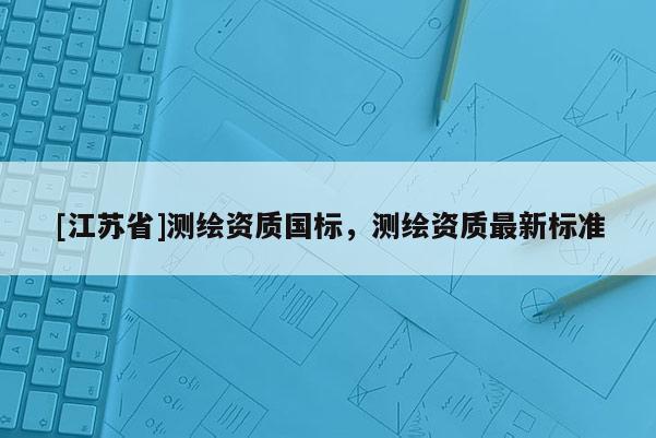 [江蘇省]測(cè)繪資質(zhì)國(guó)標(biāo)，測(cè)繪資質(zhì)最新標(biāo)準(zhǔn)