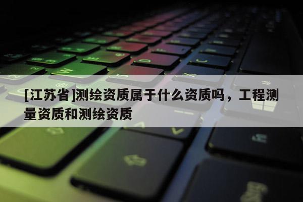[江蘇省]測(cè)繪資質(zhì)屬于什么資質(zhì)嗎，工程測(cè)量資質(zhì)和測(cè)繪資質(zhì)