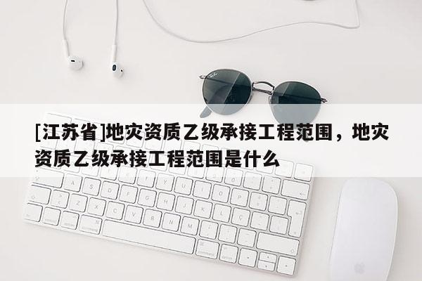 [江蘇省]地災(zāi)資質(zhì)乙級(jí)承接工程范圍，地災(zāi)資質(zhì)乙級(jí)承接工程范圍是什么