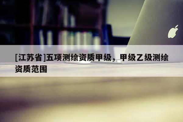 [江蘇省]五項(xiàng)測(cè)繪資質(zhì)甲級(jí)，甲級(jí)乙級(jí)測(cè)繪資質(zhì)范圍