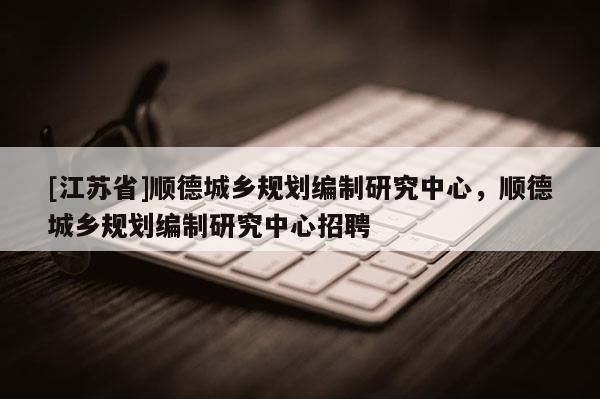 [江蘇省]順德城鄉(xiāng)規(guī)劃編制研究中心，順德城鄉(xiāng)規(guī)劃編制研究中心招聘