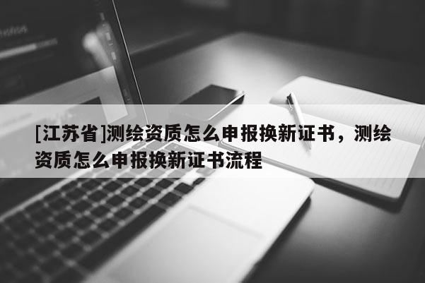 [江蘇省]測(cè)繪資質(zhì)怎么申報(bào)換新證書(shū)，測(cè)繪資質(zhì)怎么申報(bào)換新證書(shū)流程