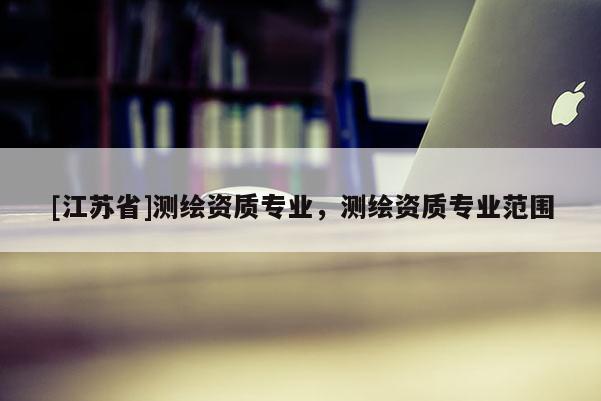 [江蘇省]測(cè)繪資質(zhì)專業(yè)，測(cè)繪資質(zhì)專業(yè)范圍