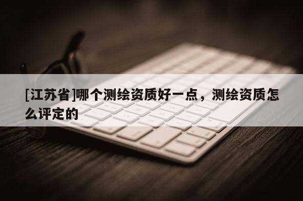 [江蘇省]哪個(gè)測繪資質(zhì)好一點(diǎn)，測繪資質(zhì)怎么評定的