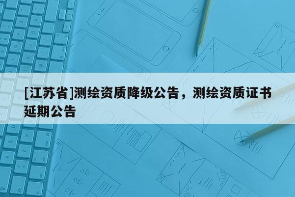 [江蘇省]測繪資質(zhì)降級公告，測繪資質(zhì)證書延期公告
