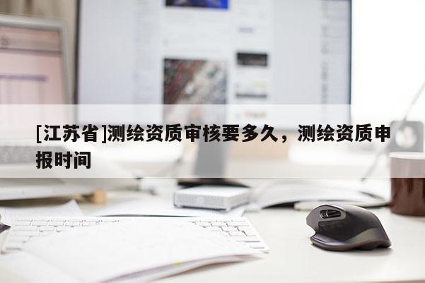 [江蘇省]測(cè)繪資質(zhì)審核要多久，測(cè)繪資質(zhì)申報(bào)時(shí)間