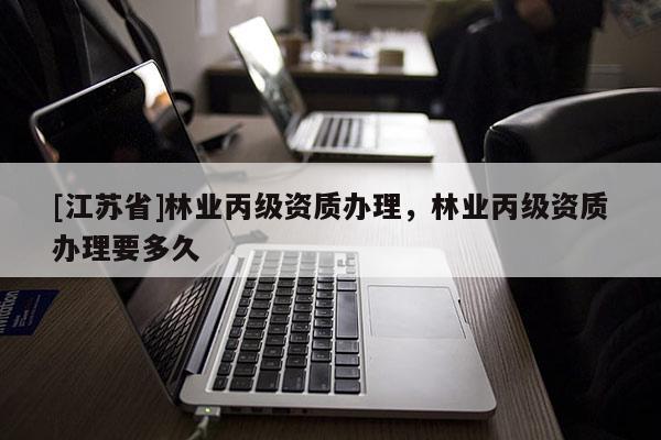 [江蘇省]林業(yè)丙級(jí)資質(zhì)辦理，林業(yè)丙級(jí)資質(zhì)辦理要多久