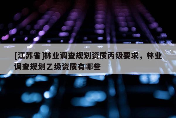 [江蘇省]林業(yè)調(diào)查規(guī)劃資質(zhì)丙級要求，林業(yè)調(diào)查規(guī)劃乙級資質(zhì)有哪些