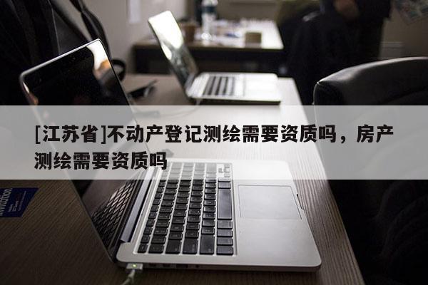 [江蘇省]不動(dòng)產(chǎn)登記測(cè)繪需要資質(zhì)嗎，房產(chǎn)測(cè)繪需要資質(zhì)嗎
