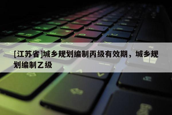 [江蘇省]城鄉(xiāng)規(guī)劃編制丙級有效期，城鄉(xiāng)規(guī)劃編制乙級