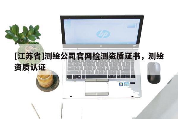 [江蘇省]測繪公司官網(wǎng)檢測資質(zhì)證書，測繪資質(zhì)認(rèn)證