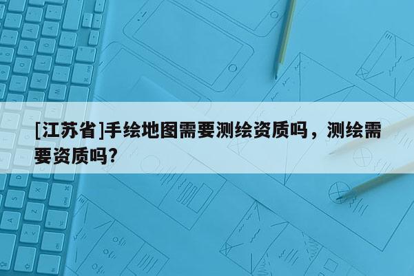 [江蘇省]手繪地圖需要測(cè)繪資質(zhì)嗎，測(cè)繪需要資質(zhì)嗎?