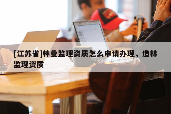 [江蘇省]林業(yè)監(jiān)理資質(zhì)怎么申請辦理，造林監(jiān)理資質(zhì)