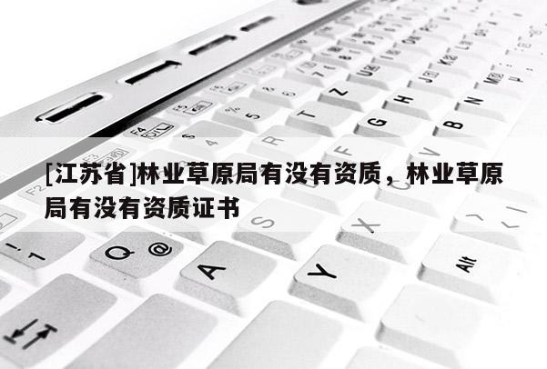 [江蘇省]林業(yè)草原局有沒有資質(zhì)，林業(yè)草原局有沒有資質(zhì)證書