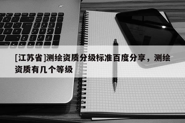 [江蘇省]測繪資質(zhì)分級標準百度分享，測繪資質(zhì)有幾個等級