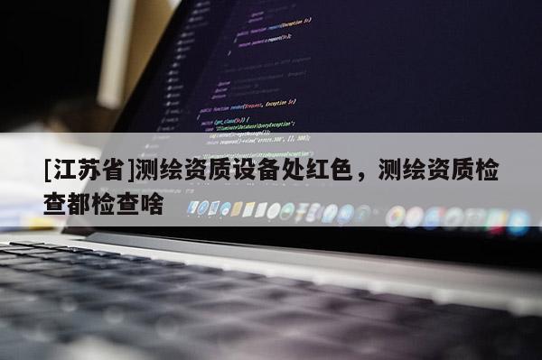 [江蘇省]測繪資質(zhì)設(shè)備處紅色，測繪資質(zhì)檢查都檢查啥