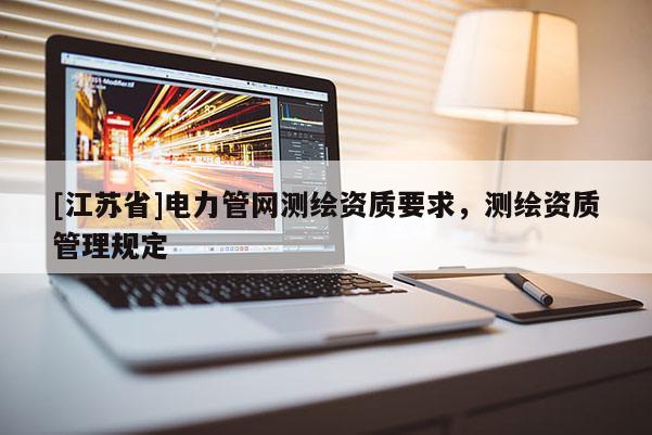 [江蘇省]電力管網(wǎng)測(cè)繪資質(zhì)要求，測(cè)繪資質(zhì)管理規(guī)定