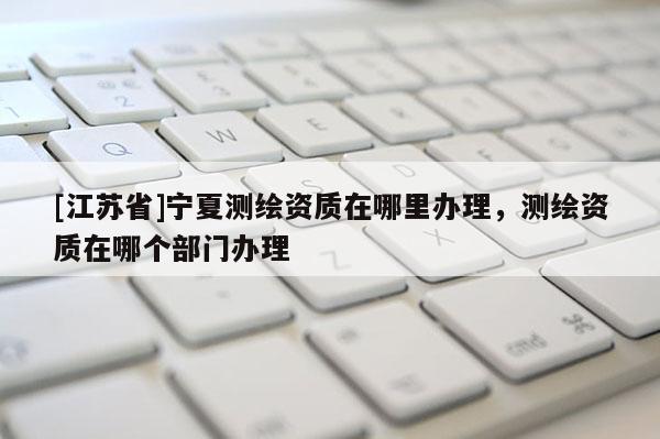 [江蘇省]寧夏測繪資質在哪里辦理，測繪資質在哪個部門辦理
