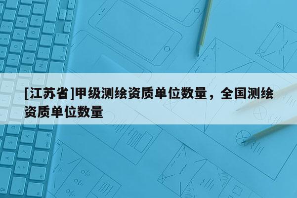 [江蘇省]甲級(jí)測(cè)繪資質(zhì)單位數(shù)量，全國測(cè)繪資質(zhì)單位數(shù)量