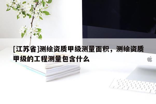 [江蘇省]測(cè)繪資質(zhì)甲級(jí)測(cè)量面積，測(cè)繪資質(zhì)甲級(jí)的工程測(cè)量包含什么