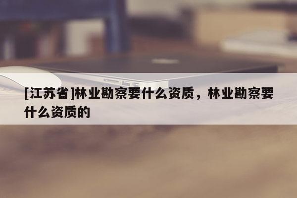 [江蘇省]林業(yè)勘察要什么資質(zhì)，林業(yè)勘察要什么資質(zhì)的