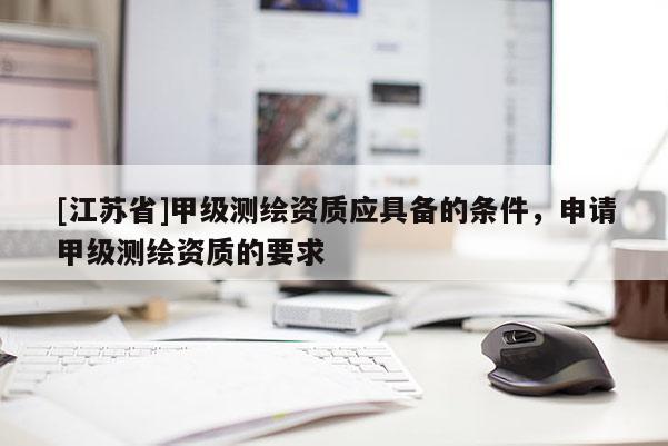 [江蘇省]甲級(jí)測(cè)繪資質(zhì)應(yīng)具備的條件，申請(qǐng)甲級(jí)測(cè)繪資質(zhì)的要求