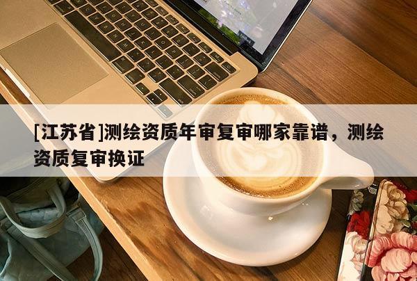 [江蘇省]測繪資質(zhì)年審復(fù)審哪家靠譜，測繪資質(zhì)復(fù)審換證